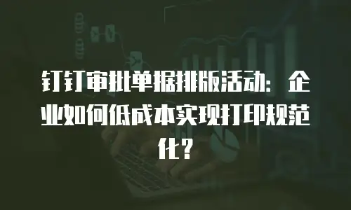 钉钉审批单据排版活动：企业如何低成本实现打印规范化？