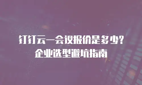 钉钉云一会议报价是多少？企业选型避坑指南