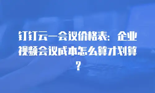 钉钉云一会议价格表：企业视频会议成本怎么算才划算？