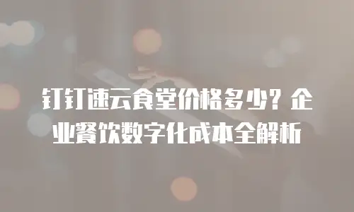 钉钉速云食堂价格多少？企业餐饮数字化成本全解析