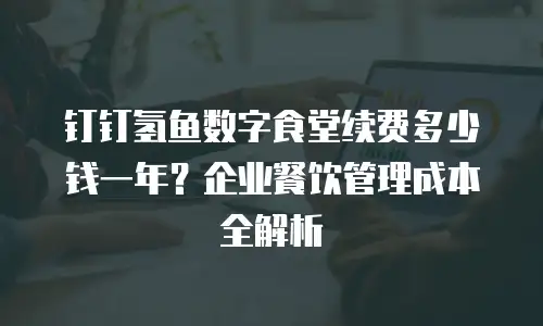 钉钉氢鱼数字食堂续费多少钱一年？企业餐饮管理成本全解析