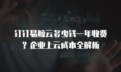 钉钉易鲸云多少钱一年收费？企业上云成本全解析