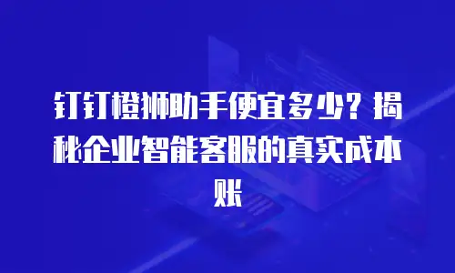 钉钉橙狮助手便宜多少？揭秘企业智能客服的真实成本账