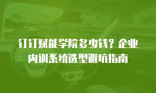 钉钉赋能学院多少钱？企业内训系统选型避坑指南