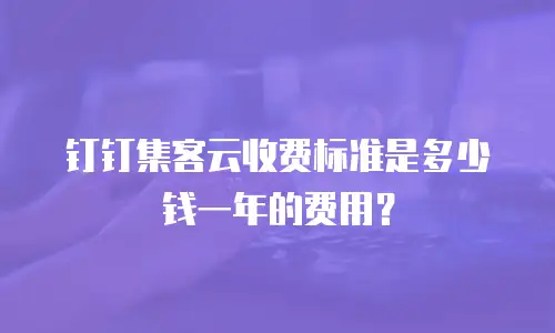 钉钉集客云收费标准是多少钱一年的费用？