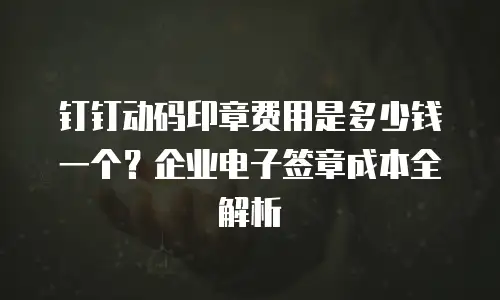 钉钉动码印章费用是多少钱一个？企业电子签章成本全解析