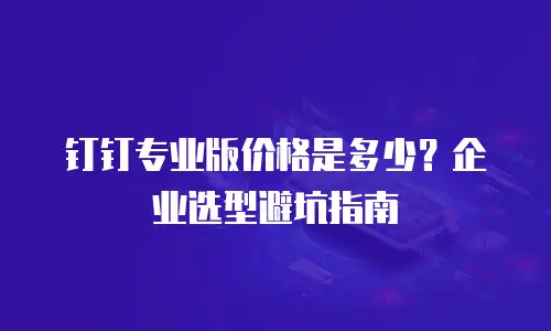 钉钉专业版价格是多少？企业选型避坑指南