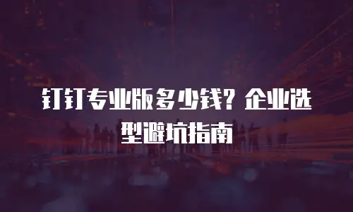 钉钉专业版多少钱？企业选型避坑指南