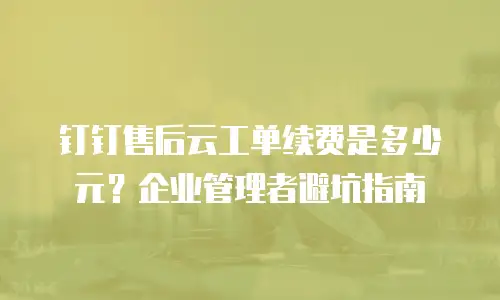 钉钉售后云工单续费是多少元？企业管理者避坑指南