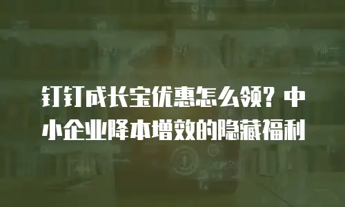 钉钉成长宝优惠怎么领？中小企业降本增效的隐藏福利