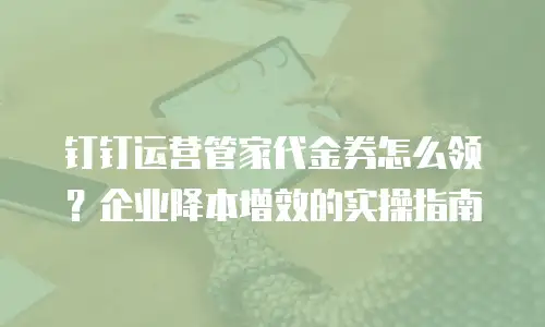 钉钉运营管家代金券怎么领？企业降本增效的实操指南