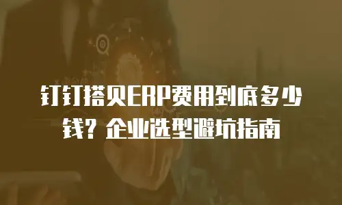 钉钉搭贝ERP费用到底多少钱？企业选型避坑指南