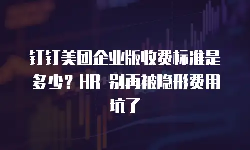 钉钉美团企业版收费标准是多少？HR 别再被隐形费用坑了