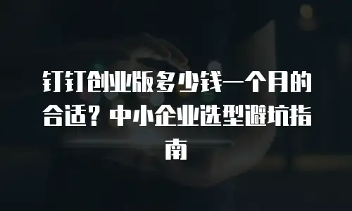 钉钉创业版多少钱一个月的合适？中小企业选型避坑指南