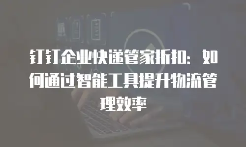 钉钉企业快递管家折扣：如何通过智能工具提升物流管理效率