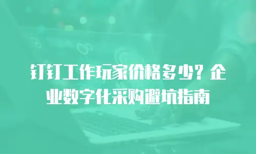 钉钉工作玩家价格多少？企业数字化采购避坑指南