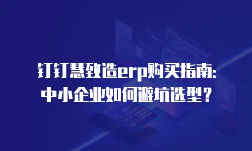 钉钉慧致造erp购买指南：中小企业如何避坑选型？