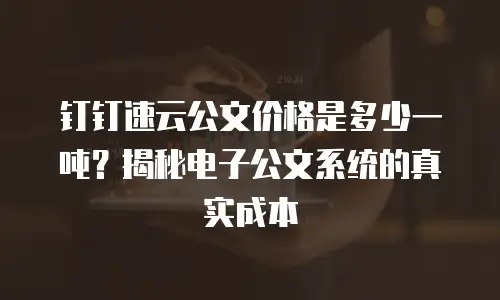 钉钉速云公文价格是多少一吨？揭秘电子公文系统的真实成本