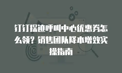 钉钉探迹呼叫中心优惠券怎么领？销售团队降本增效实操指南