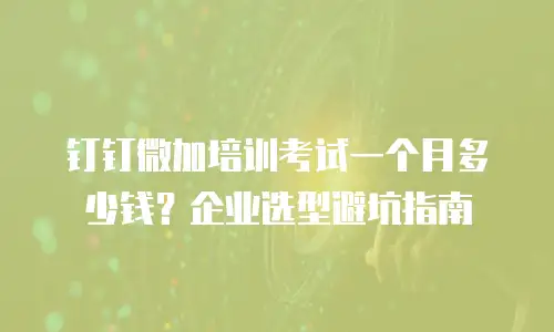 钉钉微加培训考试一个月多少钱？企业选型避坑指南