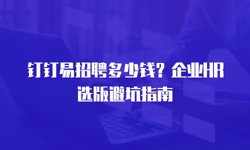 钉钉易招聘多少钱？企业HR选版避坑指南