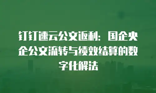 钉钉速云公文返利：国企央企公文流转与绩效结算的数字化解法