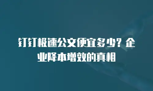 钉钉极速公文便宜多少？企业降本增效的真相
