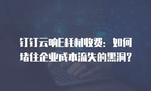 钉钉云呐E耗材收费：如何堵住企业成本流失的黑洞？