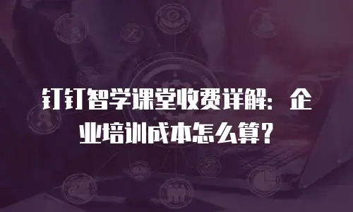 钉钉智学课堂收费详解：企业培训成本怎么算？