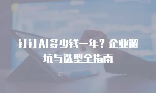 钉钉AI多少钱一年？企业避坑与选型全指南