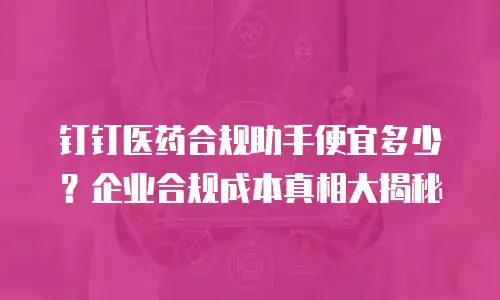 钉钉医药合规助手便宜多少？企业合规成本真相大揭秘