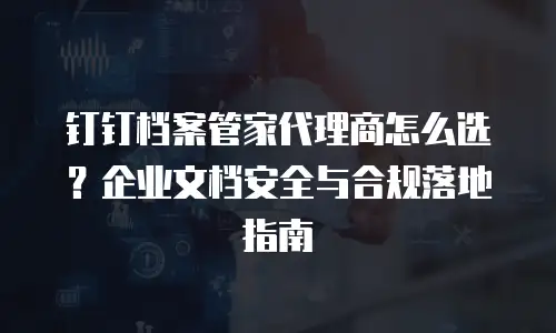 钉钉档案管家代理商怎么选？企业文档安全与合规落地指南