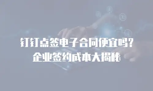 钉钉点签电子合同便宜吗？企业签约成本大揭秘