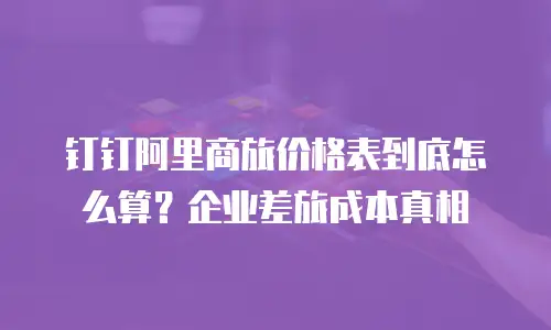 钉钉阿里商旅价格表到底怎么算？企业差旅成本真相