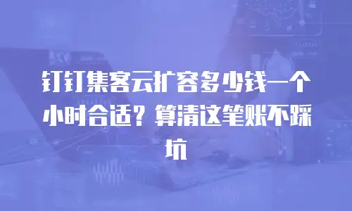 钉钉集客云扩容多少钱一个小时合适？算清这笔账不踩坑