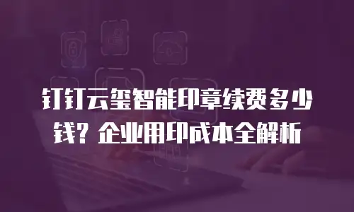 钉钉云玺智能印章续费多少钱？企业用印成本全解析