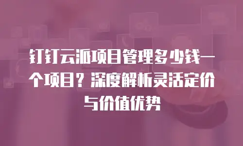 钉钉云派项目管理多少钱一个项目？深度解析灵活定价与价值优势