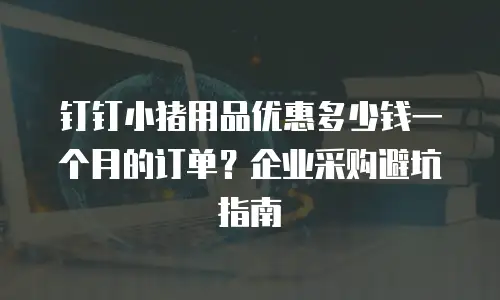 钉钉小猪用品优惠多少钱一个月的订单？企业采购避坑指南