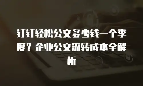 钉钉轻松公文多少钱一个季度？企业公文流转成本全解析