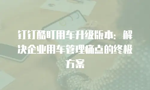 钉钉酷盯用车升级版本：解决企业用车管理痛点的终极方案