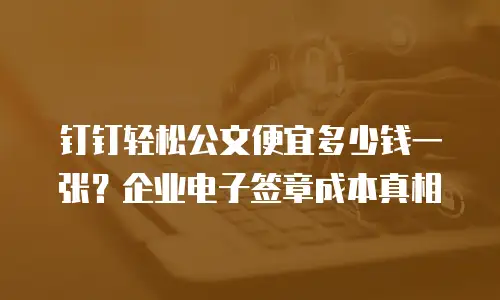 钉钉轻松公文便宜多少钱一张？企业电子签章成本真相