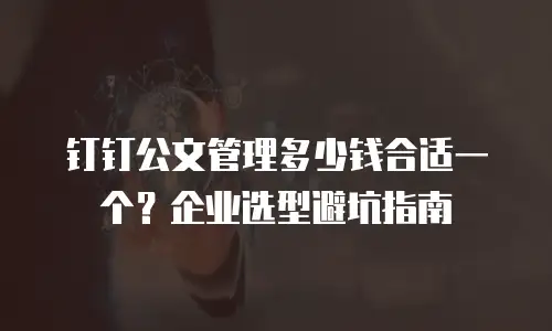 钉钉公文管理多少钱合适一个？企业选型避坑指南
