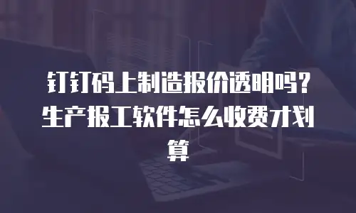 钉钉码上制造报价透明吗？生产报工软件怎么收费才划算