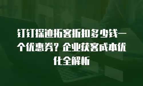 钉钉探迹拓客折扣多少钱一个优惠券？企业获客成本优化全解析