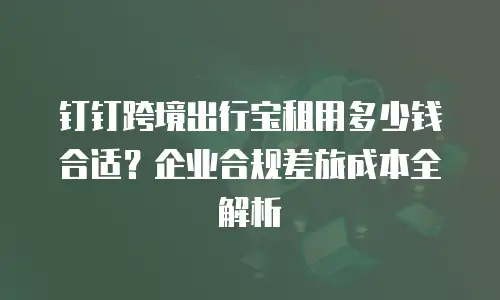 钉钉跨境出行宝租用多少钱合适？企业合规差旅成本全解析