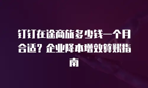 钉钉在途商旅多少钱一个月合适？企业降本增效算账指南