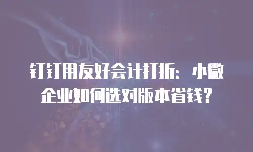 钉钉用友好会计打折：小微企业如何选对版本省钱？