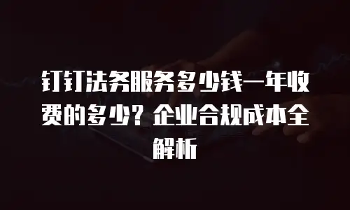 钉钉法务服务多少钱一年收费的多少？企业合规成本全解析