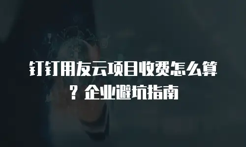 钉钉用友云项目收费怎么算？企业避坑指南