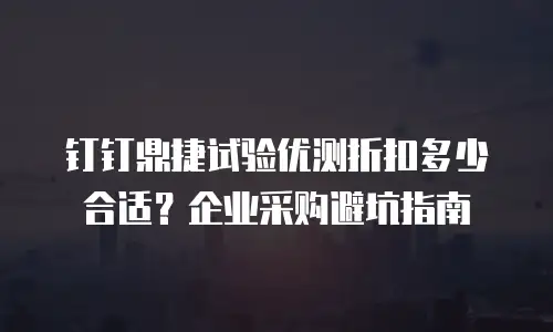 钉钉鼎捷试验优测折扣多少合适？企业采购避坑指南